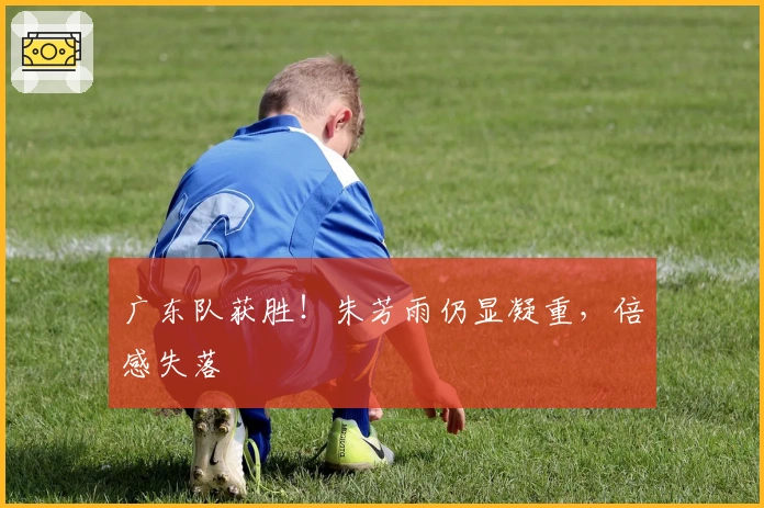 广东队获胜！朱芳雨仍显凝重，倍感失落