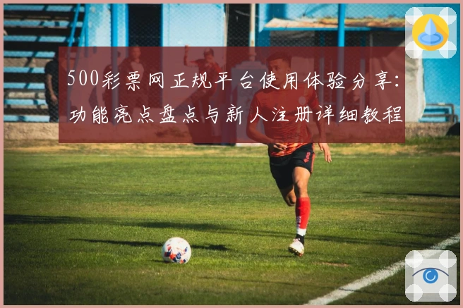 500彩票网正规平台使用体验分享：功能亮点盘点与新人注册详细教程