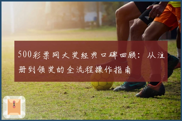 500彩票网大奖经典口碑回顾:从注册到领奖的全流程操作指南