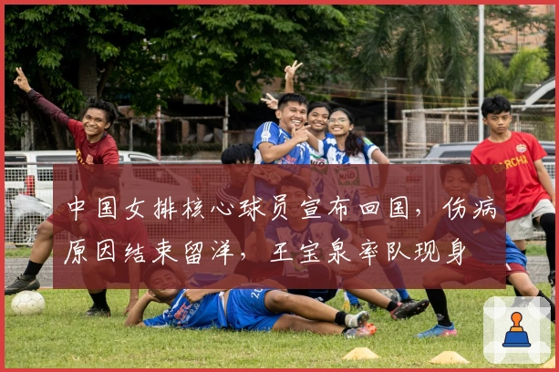 中国女排核心球员宣布回国，伤病原因结束留洋，王宝泉率队现身