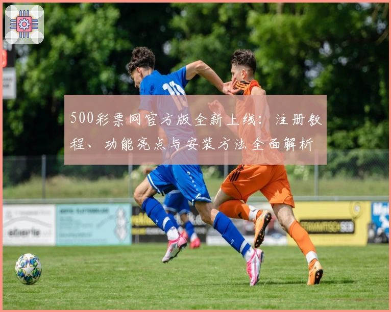 500彩票网官方版全新上线：注册教程、功能亮点与安装方法全面解析